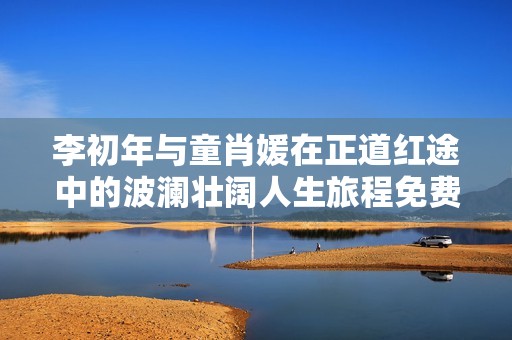 李初年与童肖媛在正道红途中的波澜壮阔人生旅程免费阅读体验