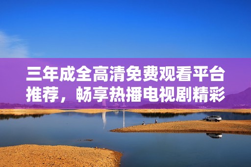 三年成全高清免费观看平台推荐，畅享热播电视剧精彩时刻