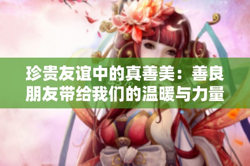 珍贵友谊中的真善美：善良朋友带给我们的温暖与力量