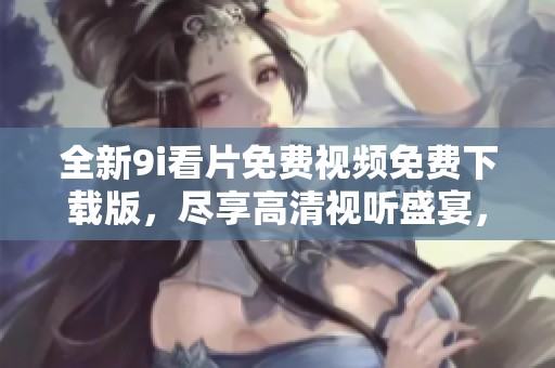 全新9i看片免费视频免费下载版，尽享高清视听盛宴，速来体验！