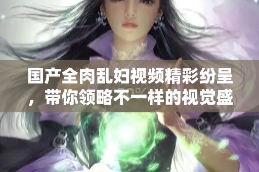 国产全肉乱妇视频精彩纷呈，带你领略不一样的视觉盛宴