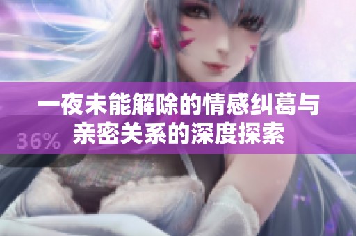 一夜未能解除的情感纠葛与亲密关系的深度探索