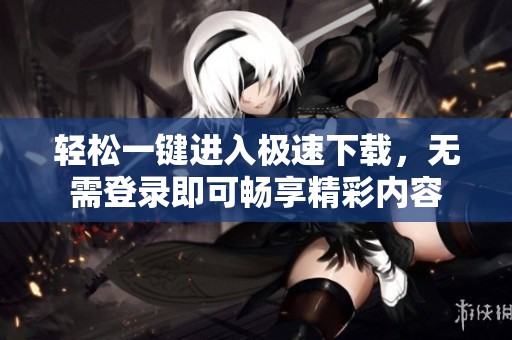轻松一键进入极速下载，无需登录即可畅享精彩内容