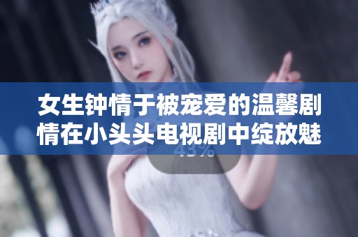 女生钟情于被宠爱的温馨剧情在小头头电视剧中绽放魅力