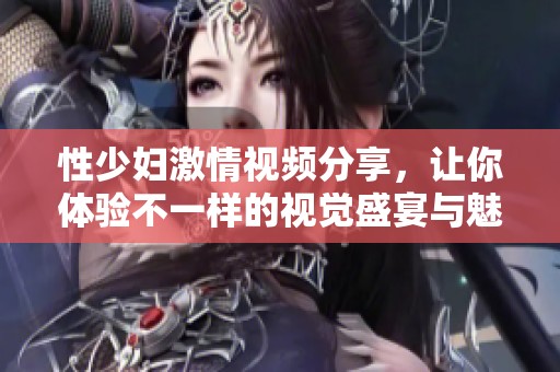 性少妇激情视频分享，让你体验不一样的视觉盛宴与魅力诱惑