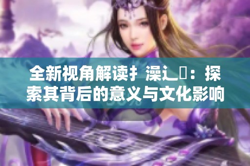 全新视角解读扌澡辶畐：探索其背后的意义与文化影响