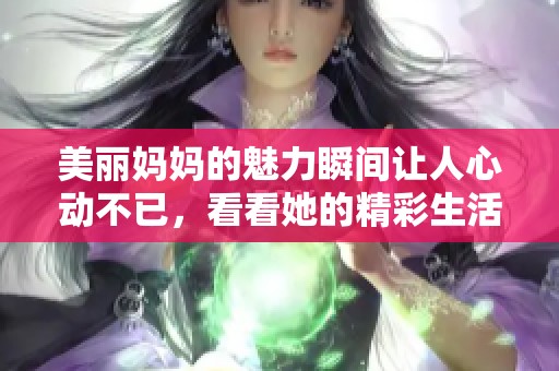 美丽妈妈的魅力瞬间让人心动不已，看看她的精彩生活吧