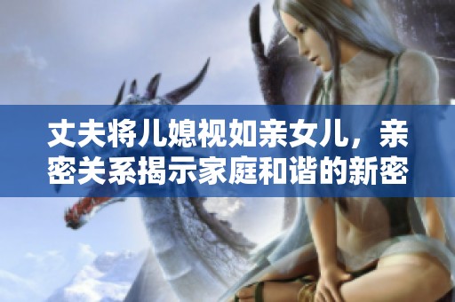 丈夫将儿媳视如亲女儿，亲密关系揭示家庭和谐的新密码