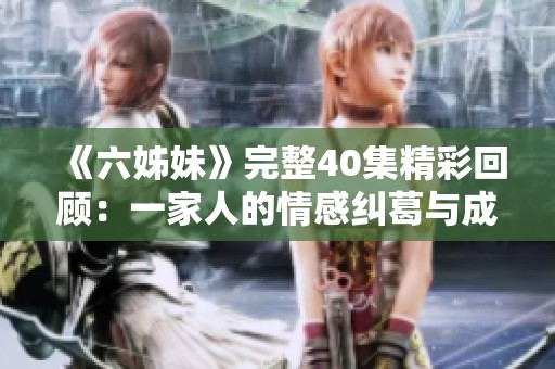 《六姊妹》完整40集精彩回顾：一家人的情感纠葛与成长故事