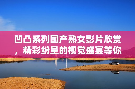 凹凸系列国产熟女影片欣赏，精彩纷呈的视觉盛宴等你来体验