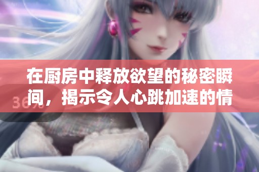 在厨房中释放欲望的秘密瞬间，揭示令人心跳加速的情感交织