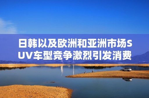 日韩以及欧洲和亚洲市场SUV车型竞争激烈引发消费者热议