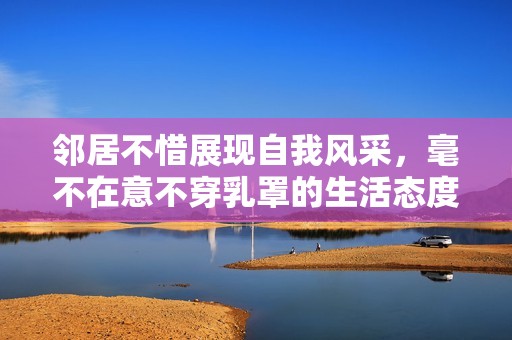 邻居不惜展现自我风采，毫不在意不穿乳罩的生活态度