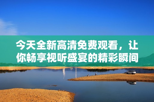 今天全新高清免费观看，让你畅享视听盛宴的精彩瞬间
