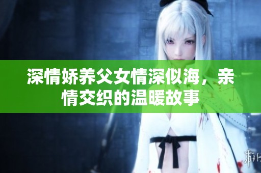 深情娇养父女情深似海，亲情交织的温暖故事