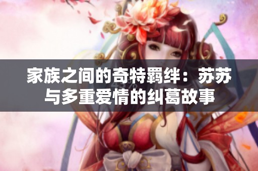 家族之间的奇特羁绊：苏苏与多重爱情的纠葛故事