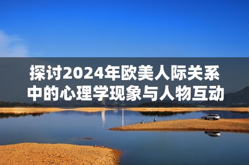 探讨2024年欧美人际关系中的心理学现象与人物互动分析