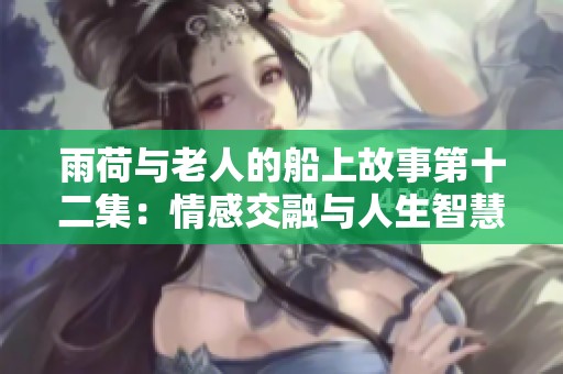 雨荷与老人的船上故事第十二集：情感交融与人生智慧的启示