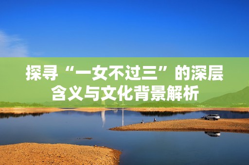 探寻“一女不过三”的深层含义与文化背景解析
