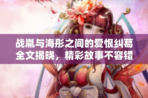 战胤与海彤之间的爱恨纠葛全文揭晓，精彩故事不容错过