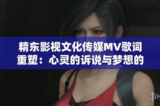 精东影视文化传媒MV歌词重塑：心灵的诉说与梦想的追逐之旅