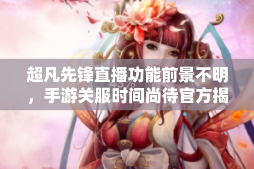 超凡先锋直播功能前景不明，手游关服时间尚待官方揭示
