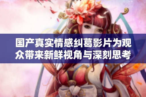 国产真实情感纠葛影片为观众带来新鲜视角与深刻思考助手