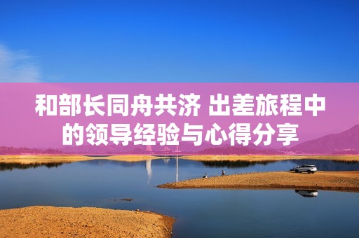 和部长同舟共济 出差旅程中的领导经验与心得分享