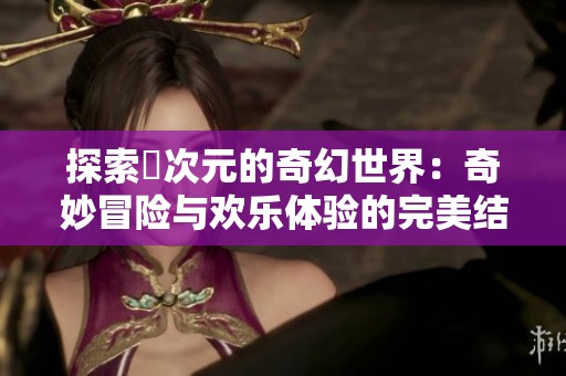 探索囧次元的奇幻世界：奇妙冒险与欢乐体验的完美结合