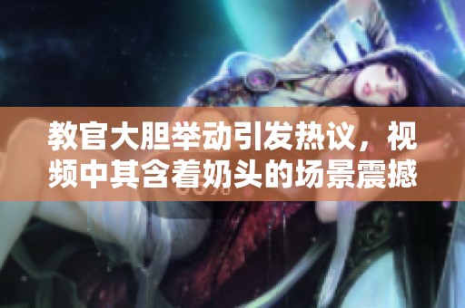 教官大胆举动引发热议，视频中其含着奶头的场景震撼观众