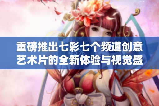 重磅推出七彩七个频道创意艺术片的全新体验与视觉盛宴
