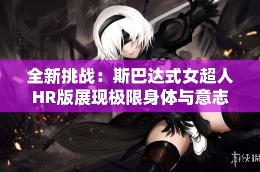 全新挑战：斯巴达式女超人HR版展现极限身体与意志的完美结合