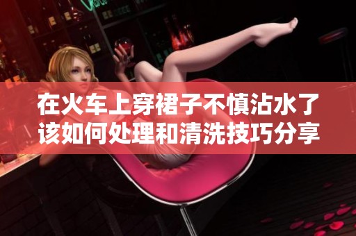 在火车上穿裙子不慎沾水了该如何处理和清洗技巧分享