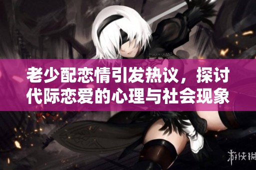 老少配恋情引发热议，探讨代际恋爱的心理与社会现象
