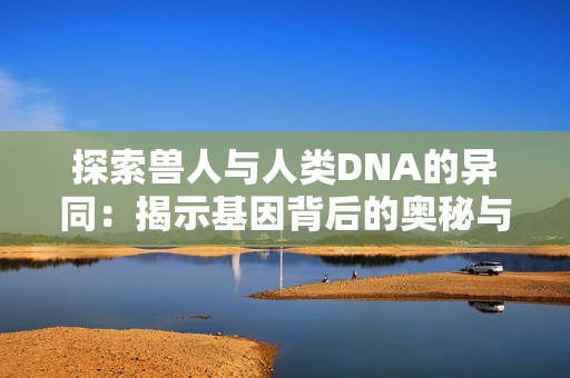 探索兽人与人类DNA的异同：揭示基因背后的奥秘与联系