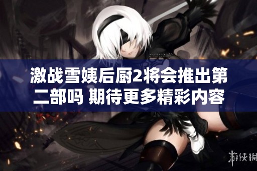 激战雪姨后厨2将会推出第二部吗 期待更多精彩内容吗