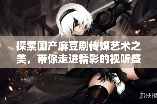 探索国产麻豆剧传媒艺术之美，带你走进精彩的视听盛宴