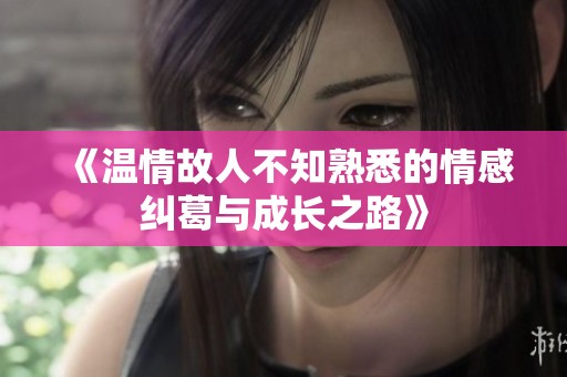 《温情故人不知熟悉的情感纠葛与成长之路》