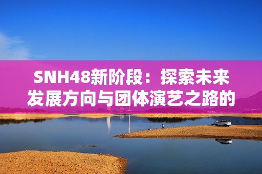 SNH48新阶段：探索未来发展方向与团体演艺之路的全新计划