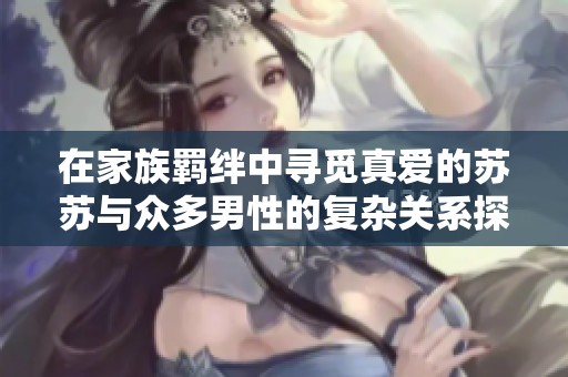 在家族羁绊中寻觅真爱的苏苏与众多男性的复杂关系探秘