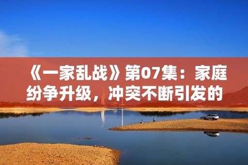 《一家乱战》第07集：家庭纷争升级，冲突不断引发的意外事件与对抗挑战