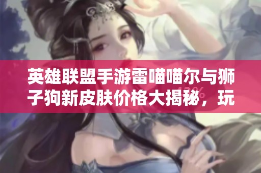 英雄联盟手游雷喵喵尔与狮子狗新皮肤价格大揭秘，玩家必看！