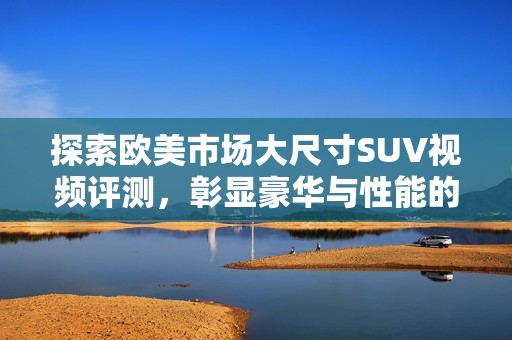 探索欧美市场大尺寸SUV视频评测，彰显豪华与性能的完美结合