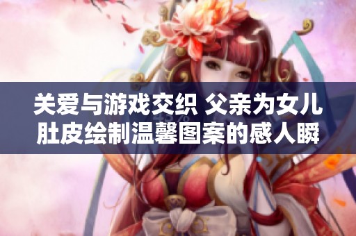 关爱与游戏交织 父亲为女儿肚皮绘制温馨图案的感人瞬间