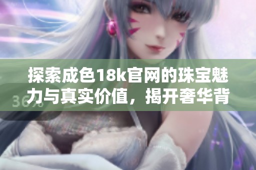 探索成色18k官网的珠宝魅力与真实价值，揭开奢华背后的秘密