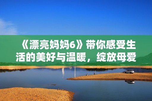 《漂亮妈妈6》带你感受生活的美好与温暖，绽放母爱的光辉与力量