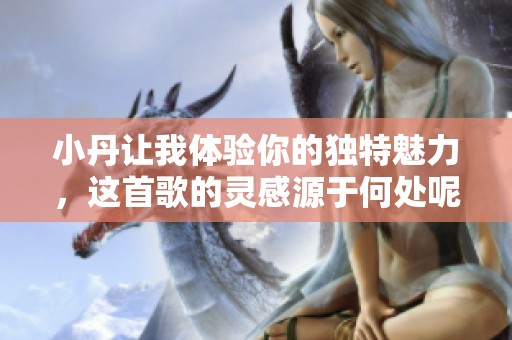 小丹让我体验你的独特魅力，这首歌的灵感源于何处呢