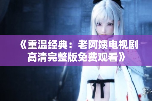 《重温经典：老阿姨电视剧高清完整版免费观看》