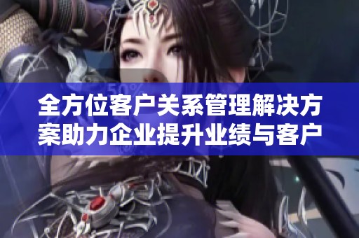 全方位客户关系管理解决方案助力企业提升业绩与客户满意度