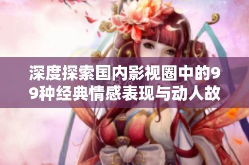 深度探索国内影视圈中的99种经典情感表现与动人故事解析